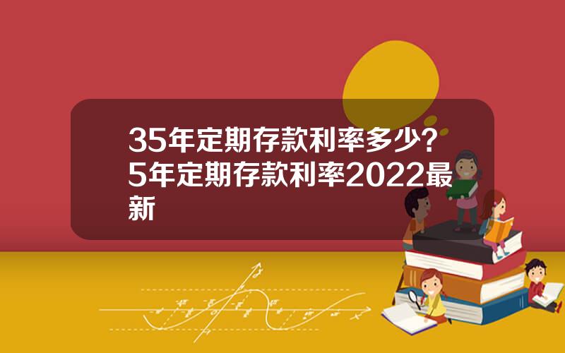 35年定期存款利率多少？5年定期存款利率2022最新