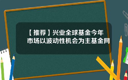 【推荐】兴业全球基金今年市场以波动性机会为主基金网