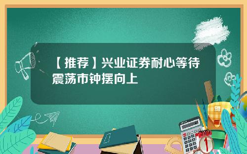 【推荐】兴业证券耐心等待震荡市钟摆向上