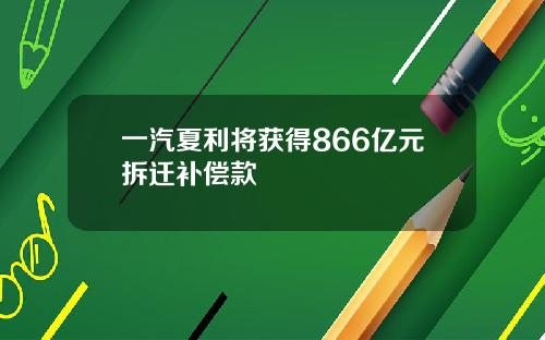 一汽夏利将获得866亿元拆迁补偿款