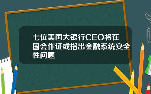 七位美国大银行CEO将在国会作证或指出金融系统安全性问题