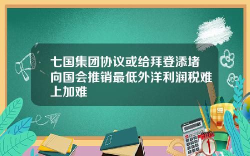 七国集团协议或给拜登添堵向国会推销最低外洋利润税难上加难