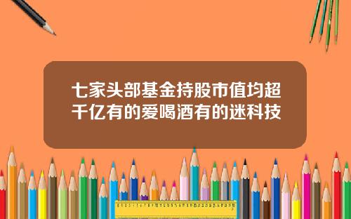 七家头部基金持股市值均超千亿有的爱喝酒有的迷科技