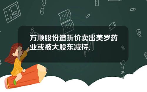 万顺股份遭折价卖出美罗药业或被大股东减持.