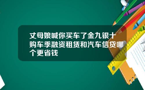 丈母娘喊你买车了金九银十购车季融资租赁和汽车信贷哪个更省钱