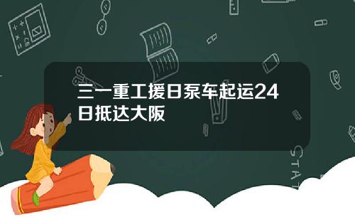 三一重工援日泵车起运24日抵达大阪