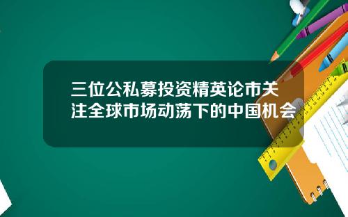 三位公私募投资精英论市关注全球市场动荡下的中国机会