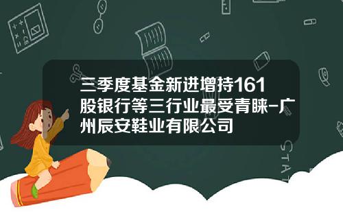 三季度基金新进增持161股银行等三行业最受青睐-广州辰安鞋业有限公司