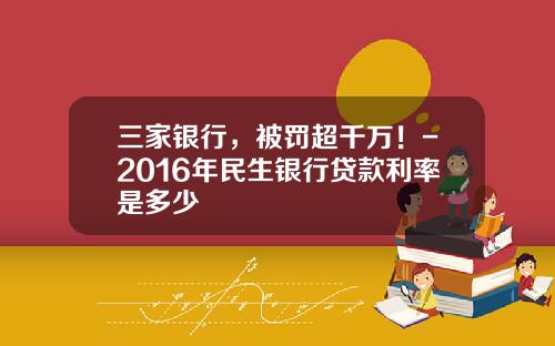 三家银行，被罚超千万！-2016年民生银行贷款利率是多少