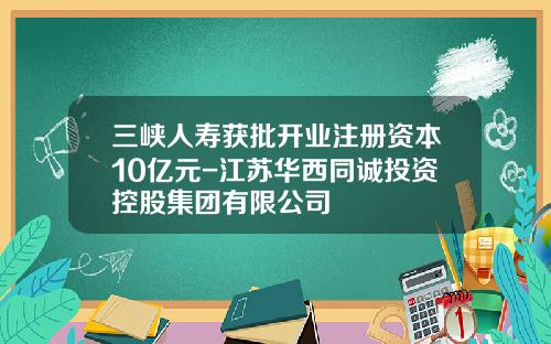 三峡人寿获批开业注册资本10亿元-江苏华西同诚投资控股集团有限公司