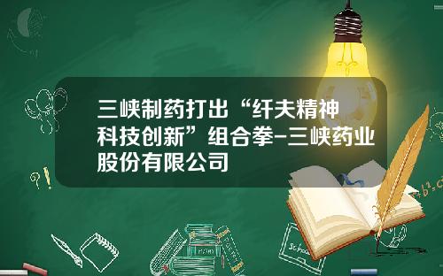 三峡制药打出“纤夫精神+科技创新”组合拳-三峡药业股份有限公司