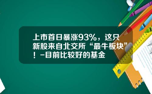 上市首日暴涨93%，这只新股来自北交所“最牛板块”！-目前比较好的基金