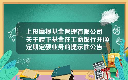 上投摩根基金管理有限公司关于旗下基金在工商银行开通定期定额业务的提示性公告-上投基金官网