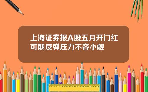 上海证券报A股五月开门红可期反弹压力不容小觑