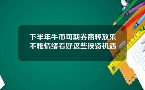 下半年牛市可期券商释放乐不雅情绪看好这些投资机遇