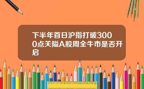 下半年首日沪指打破3000点关隘A股周全牛市是否开启