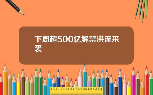 下周超500亿解禁洪流来袭