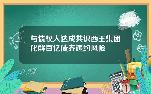 与债权人达成共识西王集团化解百亿债券违约风险