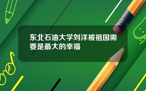 东北石油大学刘洋被祖国需要是最大的幸福