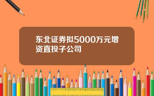 东北证券拟5000万元增资直投子公司