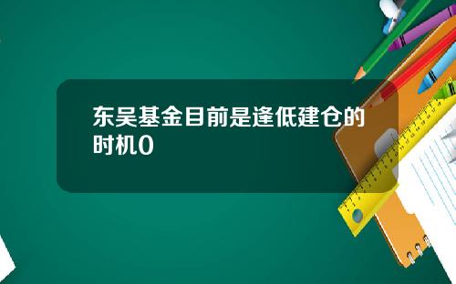 东吴基金目前是逢低建仓的时机0