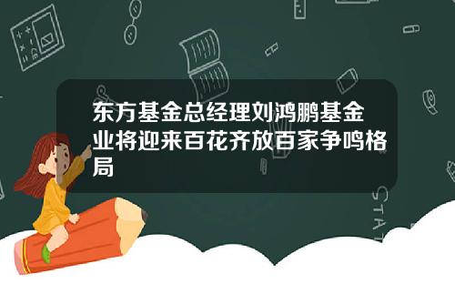 东方基金总经理刘鸿鹏基金业将迎来百花齐放百家争鸣格局