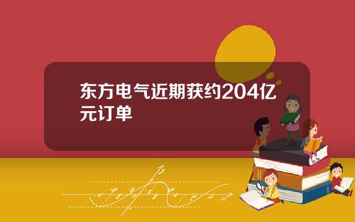 东方电气近期获约204亿元订单