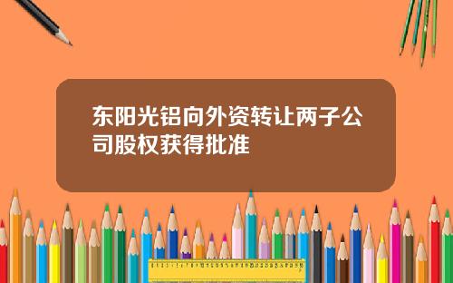 东阳光铝向外资转让两子公司股权获得批准