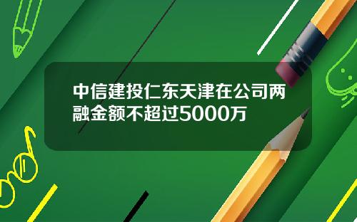 中信建投仁东天津在公司两融金额不超过5000万