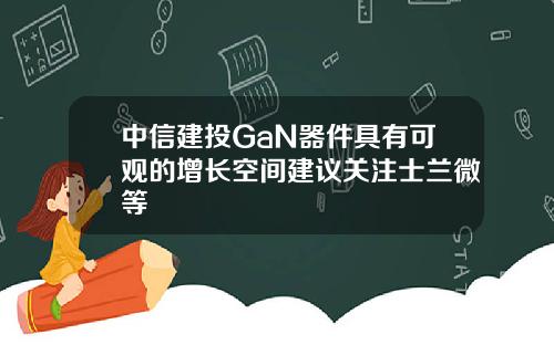 中信建投GaN器件具有可观的增长空间建议关注士兰微等