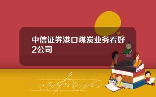 中信证券港口煤炭业务看好2公司