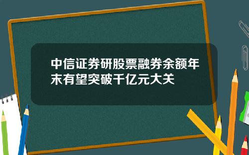 中信证券研股票融券余额年末有望突破千亿元大关