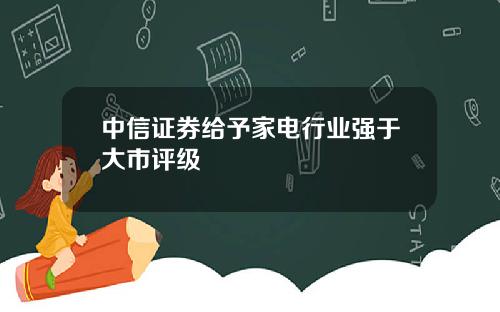 中信证券给予家电行业强于大市评级