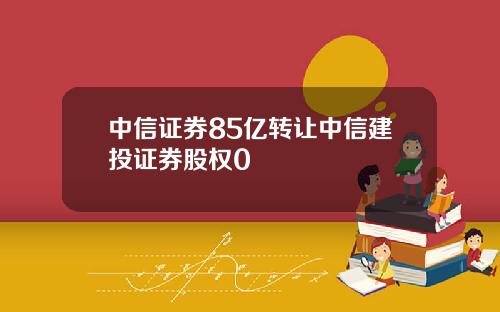 中信证券85亿转让中信建投证券股权0