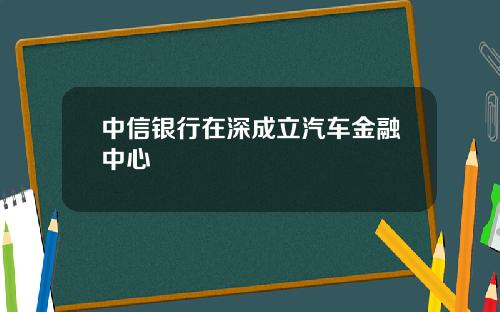 中信银行在深成立汽车金融中心