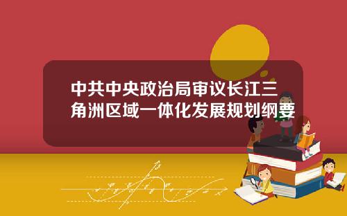 中共中央政治局审议长江三角洲区域一体化发展规划纲要