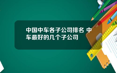 中国中车各子公司排名 中车最好的几个子公司