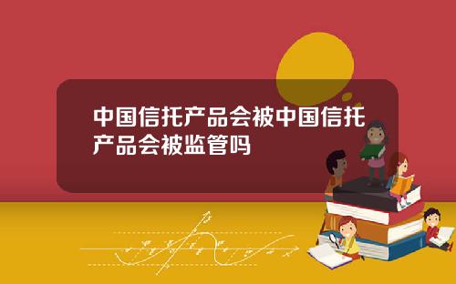 中国信托产品会被中国信托产品会被监管吗