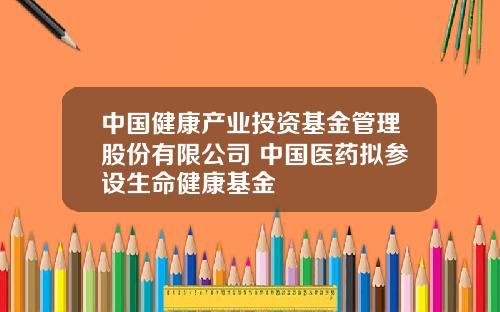 中国健康产业投资基金管理股份有限公司 中国医药拟参设生命健康基金