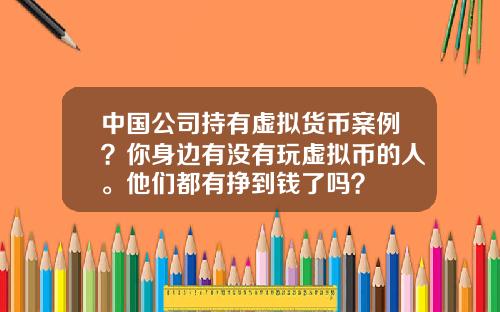 中国公司持有虚拟货币案例？你身边有没有玩虚拟币的人。他们都有挣到钱了吗？