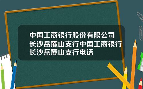 中国工商银行股份有限公司长沙岳麓山支行中国工商银行长沙岳麓山支行电话