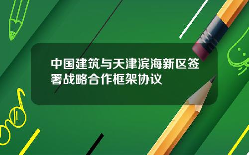 中国建筑与天津滨海新区签署战略合作框架协议