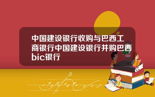 中国建设银行收购与巴西工商银行中国建设银行并购巴西bic银行