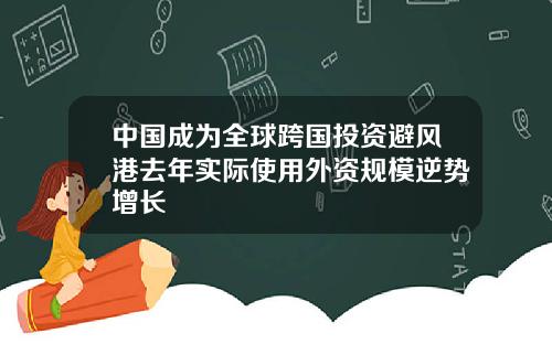 中国成为全球跨国投资避风港去年实际使用外资规模逆势增长