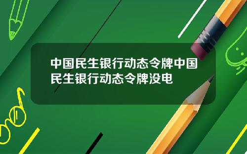 中国民生银行动态令牌中国民生银行动态令牌没电