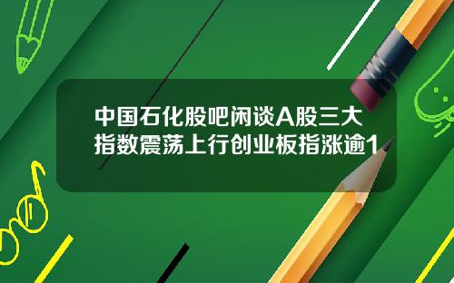 中国石化股吧闲谈A股三大指数震荡上行创业板指涨逾1