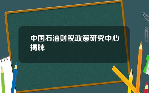 中国石油财税政策研究中心揭牌