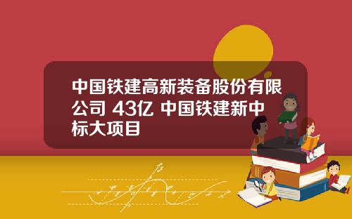 中国铁建高新装备股份有限公司 43亿 中国铁建新中标大项目