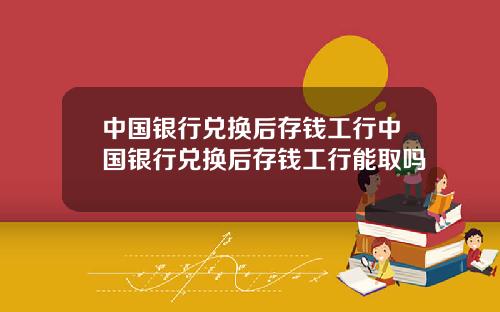 中国银行兑换后存钱工行中国银行兑换后存钱工行能取吗