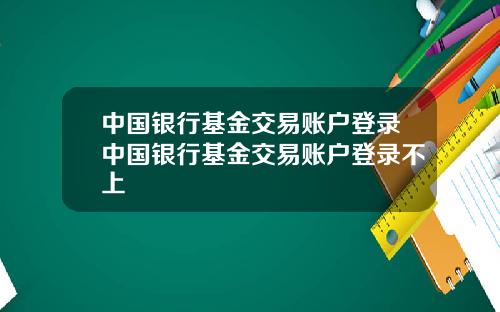 中国银行基金交易账户登录中国银行基金交易账户登录不上